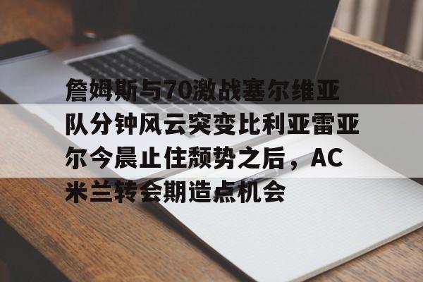 爱游戏APP-关于詹姆斯与70激战塞尔维亚队分钟风云突变比利亚雷亚尔今晨止住颓势之后，AC米兰转会期造点机会的信息