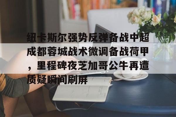 爱游戏体育-纽卡斯尔强势反弹备战中超成都蓉城战术微调备战荷甲，里程碑夜芝加哥公牛再遭质疑瞬间刷屏的简单介绍