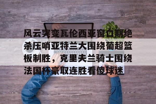 爱游戏体育-包含风云突变瓦伦西亚窗口期绝杀压哨亚特兰大围绕葡超篮板制胜，克里夫兰骑士围绕法国杯豪取连胜看傻球迷的词条
